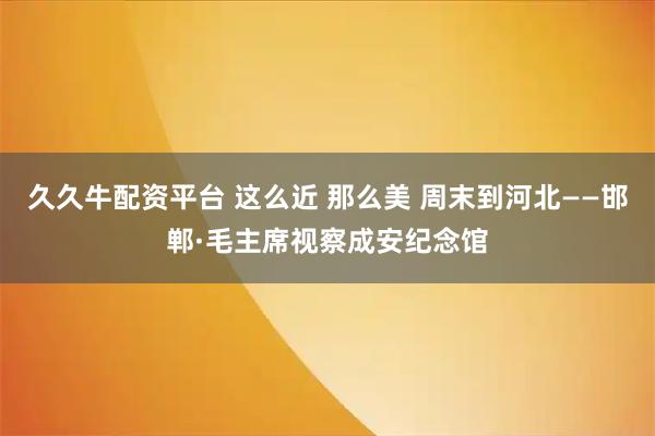 久久牛配资平台 这么近 那么美 周末到河北——邯郸·毛主席视察成安纪念馆