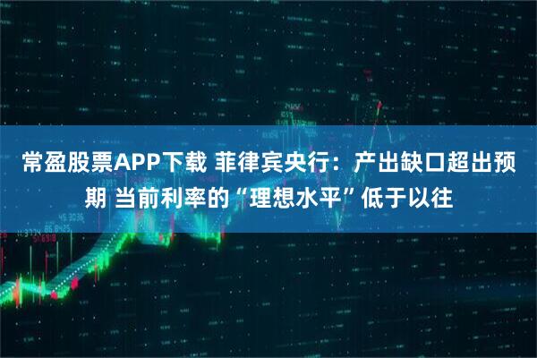 常盈股票APP下载 菲律宾央行：产出缺口超出预期 当前利率的“理想水平”低于以往