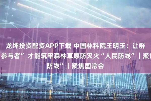 龙坤投资配资APP下载 中国林科院王明玉：让群众变为“参与者” 才能筑牢森林草原防灭火“人民防线”｜聚焦国常会