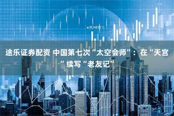途乐证券配资 中国第七次“太空会师”：在“天宫”续写“老友记”