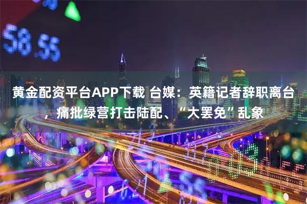 黄金配资平台APP下载 台媒：英籍记者辞职离台，痛批绿营打击陆配、“大罢免”乱象