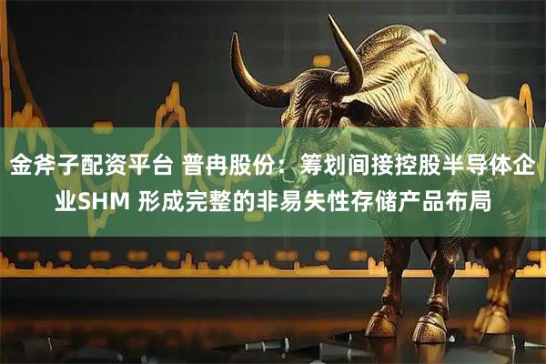 金斧子配资平台 普冉股份：筹划间接控股半导体企业SHM 形成完整的非易失性存储产品布局