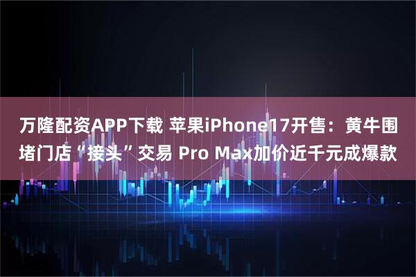 万隆配资APP下载 苹果iPhone17开售：黄牛围堵门店“接头”交易 Pro Max加价近千元成爆款