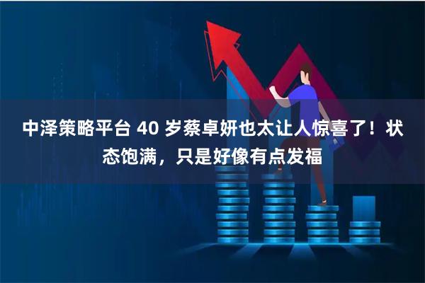 中泽策略平台 40 岁蔡卓妍也太让人惊喜了！状态饱满，只是好像有点发福