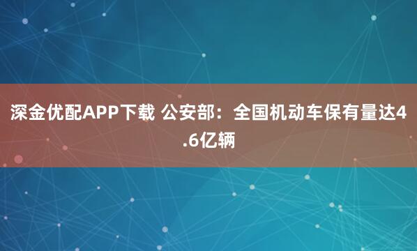 深金优配APP下载 公安部：全国机动车保有量达4.6亿辆