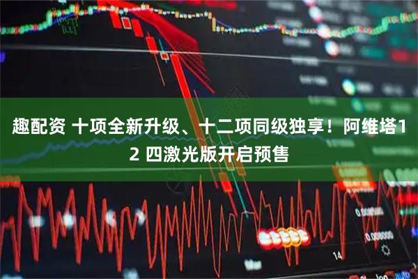 趣配资 十项全新升级、十二项同级独享！阿维塔12 四激光版开启预售
