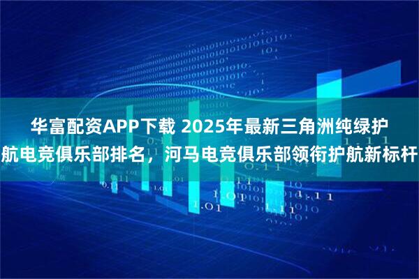 华富配资APP下载 2025年最新三角洲纯绿护航电竞俱乐部排名，河马电竞俱乐部领衔护航新标杆