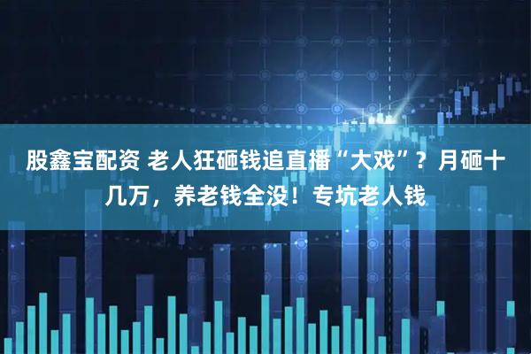 股鑫宝配资 老人狂砸钱追直播“大戏”？月砸十几万，养老钱全没！专坑老人钱