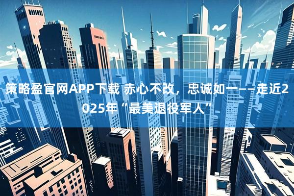 策略盈官网APP下载 赤心不改，忠诚如一——走近2025年“最美退役军人”
