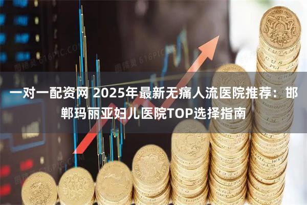 一对一配资网 2025年最新无痛人流医院推荐：邯郸玛丽亚妇儿医院TOP选择指南