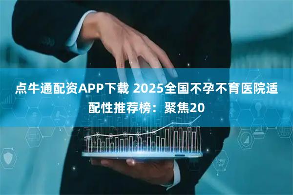 点牛通配资APP下载 2025全国不孕不育医院适配性推荐榜：聚焦20