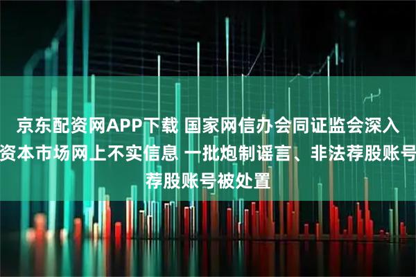 京东配资网APP下载 国家网信办会同证监会深入整治涉资本市场网上不实信息 一批炮制谣言、非法荐股账号被处置