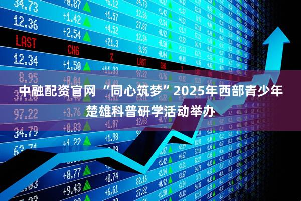 中融配资官网 “同心筑梦”2025年西部青少年楚雄科普研学活动举办