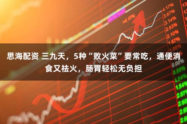 思海配资 三九天，5种“败火菜”要常吃，通便消食又祛火，肠胃轻松无负担
