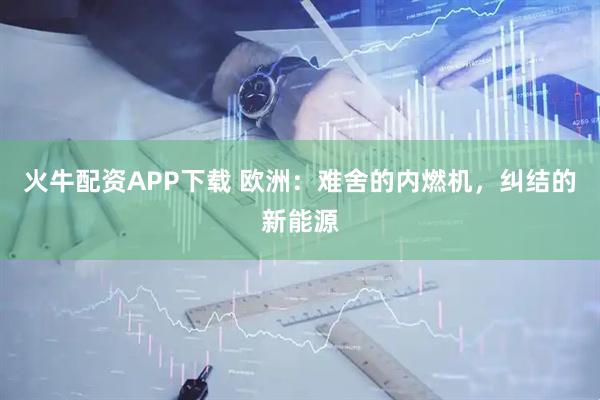 火牛配资APP下载 欧洲：难舍的内燃机，纠结的新能源
