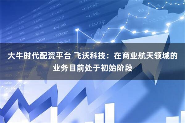 大牛时代配资平台 飞沃科技：在商业航天领域的业务目前处于初始阶段