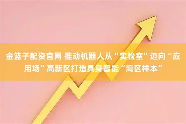 金篮子配资官网 推动机器人从“实验室”迈向“应用场”高新区打造具身智能“湾区样本”
