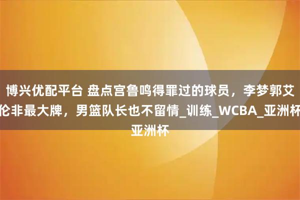 博兴优配平台 盘点宫鲁鸣得罪过的球员，李梦郭艾伦非最大牌，男篮队长也不留情_训练_WCBA_亚洲杯