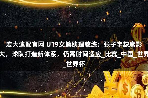 宏大速配官网 U19女篮助理教练：张子宇缺席影响大，球队打造新体系，仍需时间适应_比赛_中国_世界杯