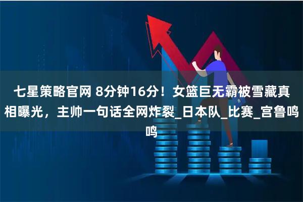 七星策略官网 8分钟16分！女篮巨无霸被雪藏真相曝光，主帅一句话全网炸裂_日本队_比赛_宫鲁鸣