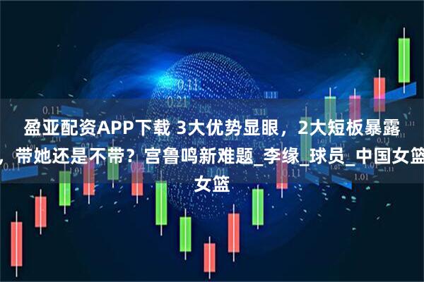 盈亚配资APP下载 3大优势显眼，2大短板暴露，带她还是不带？宫鲁鸣新难题_李缘_球员_中国女篮