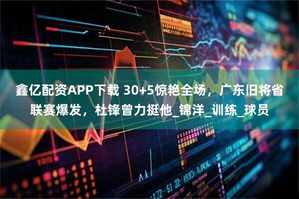 鑫亿配资APP下载 30+5惊艳全场，广东旧将省联赛爆发，杜锋曾力挺他_锦洋_训练_球员