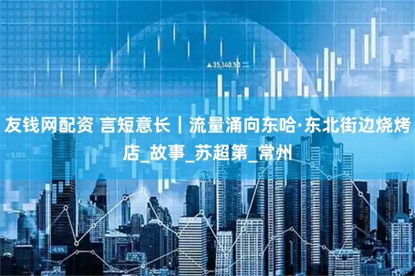 友钱网配资 言短意长｜流量涌向东哈·东北街边烧烤店_故事_苏超第_常州