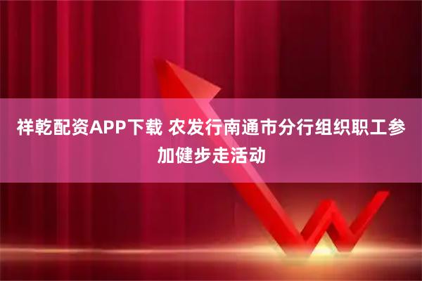 祥乾配资APP下载 农发行南通市分行组织职工参加健步走活动
