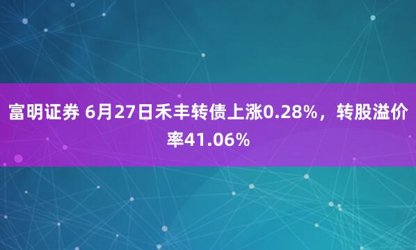 富明证券 6月27日禾丰转债上涨0.28%，转股溢价率41.06%