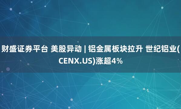 财盛证券平台 美股异动 | 铝金属板块拉升 世纪铝业(CENX.US)涨超4%