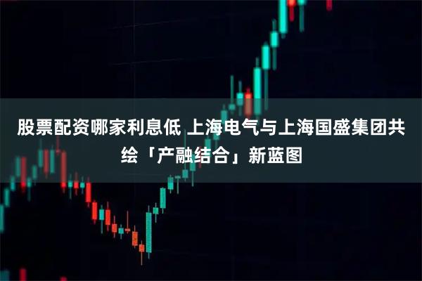 股票配资哪家利息低 上海电气与上海国盛集团共绘「产融结合」新蓝图