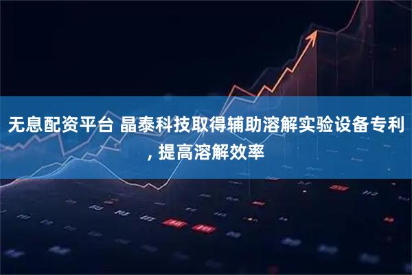 无息配资平台 晶泰科技取得辅助溶解实验设备专利, 提高溶解效率