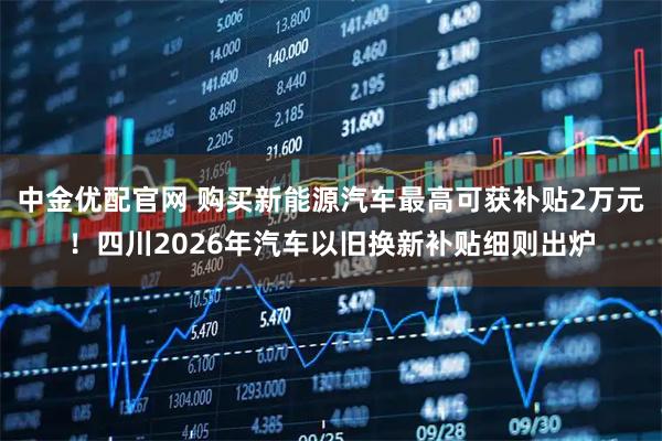 中金优配官网 购买新能源汽车最高可获补贴2万元！四川2026年汽车以旧换新补贴细则出炉