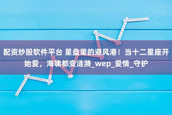 配资炒股软件平台 星盘里的避风港！当十二星座开始爱，海啸都变涟漪_wep_爱情_守护