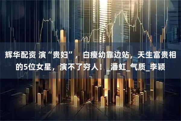辉华配资 演“贵妇”，白瘦幼靠边站，天生富贵相的5位女星，演不了穷人！_潘虹_气质_李颖