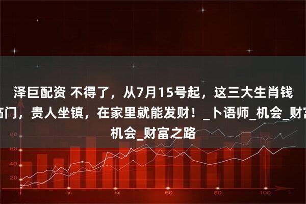 泽巨配资 不得了，从7月15号起，这三大生肖钱财神临门，贵人坐镇，在家里就能发财！_卜语师_机会_财富之路