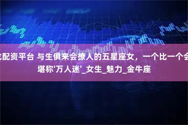 祥龙配资平台 与生俱来会撩人的五星座女，一个比一个会撩，堪称'万人迷'_女生_魅力_金牛座