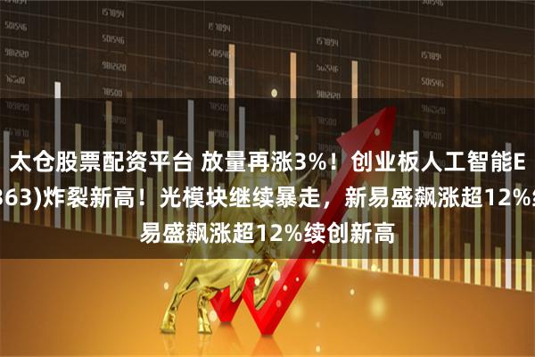 太仓股票配资平台 放量再涨3%！创业板人工智能ETF(159363)炸裂新高！光模块继续暴走，新易盛飙涨超12%续创新高