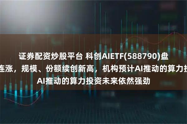 证券配资炒股平台 科创AIETF(588790)盘中涨超2%冲击4连涨，规模、份额续创新高，机构预计AI推动的算力投资未来依然强劲