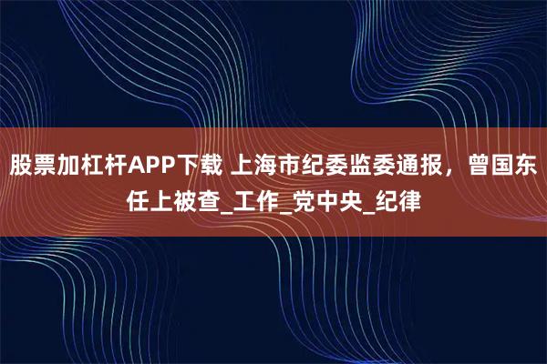 股票加杠杆APP下载 上海市纪委监委通报，曾国东任上被查_工作_党中央_纪律