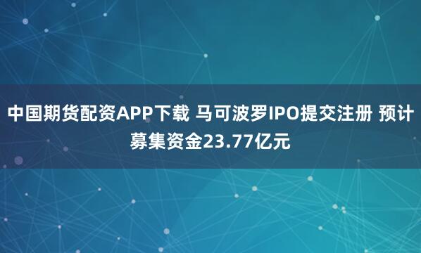 中国期货配资APP下载 马可波罗IPO提交注册 预计募集资金23.77亿元