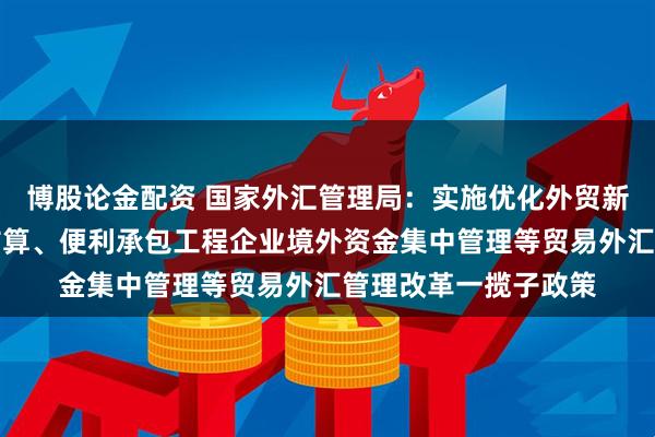博股论金配资 国家外汇管理局：实施优化外贸新业态主体外汇资金结算、便利承包工程企业境外资金集中管理等贸易外汇管理改革一揽子政策