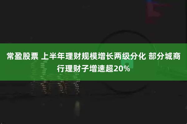 常盈股票 上半年理财规模增长两级分化 部分城商行理财子增速超20%