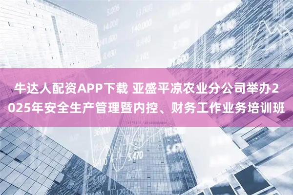 牛达人配资APP下载 亚盛平凉农业分公司举办2025年安全生产管理暨内控、财务工作业务培训班