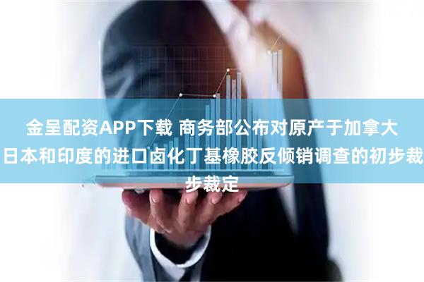金呈配资APP下载 商务部公布对原产于加拿大、日本和印度的进口卤化丁基橡胶反倾销调查的初步裁定