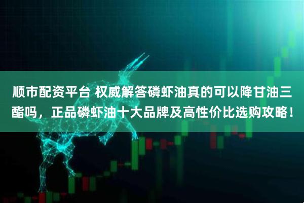 顺市配资平台 权威解答磷虾油真的可以降甘油三酯吗，正品磷虾油十大品牌及高性价比选购攻略！