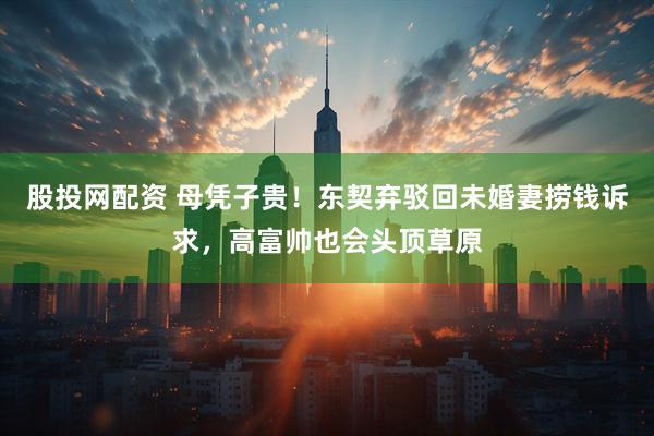 股投网配资 母凭子贵！东契弃驳回未婚妻捞钱诉求，高富帅也会头顶草原